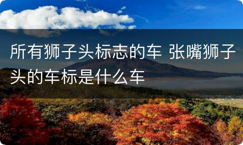 所有狮子头标志的车 张嘴狮子头的车标是什么车