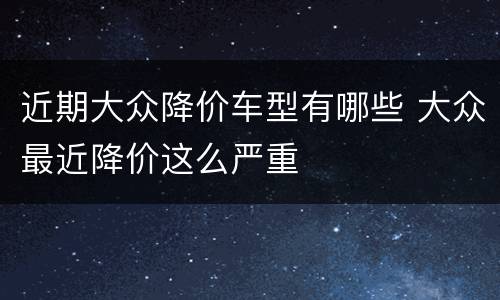 近期大众降价车型有哪些 大众最近降价这么严重