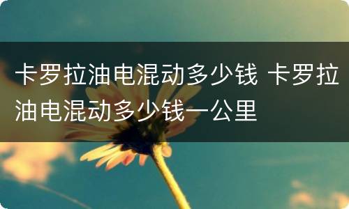 卡罗拉油电混动多少钱 卡罗拉油电混动多少钱一公里