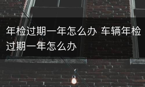 年检过期一年怎么办 车辆年检过期一年怎么办