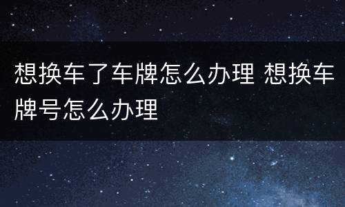 想换车了车牌怎么办理 想换车牌号怎么办理