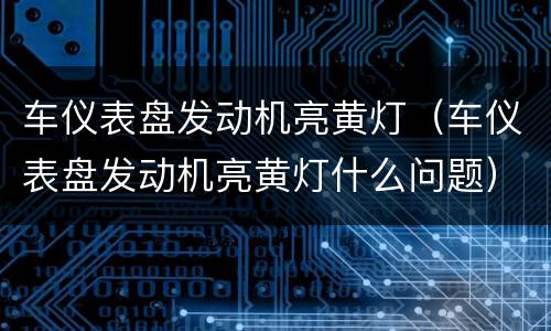 车仪表盘发动机亮黄灯（车仪表盘发动机亮黄灯什么问题）