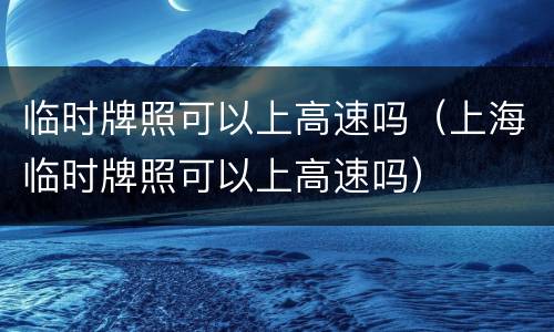 临时牌照可以上高速吗（上海临时牌照可以上高速吗）
