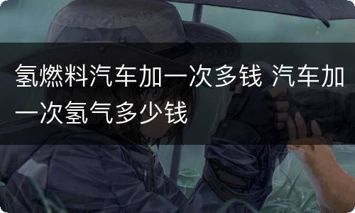 氢燃料汽车加一次多钱 汽车加一次氢气多少钱