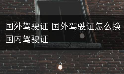 国外驾驶证 国外驾驶证怎么换国内驾驶证
