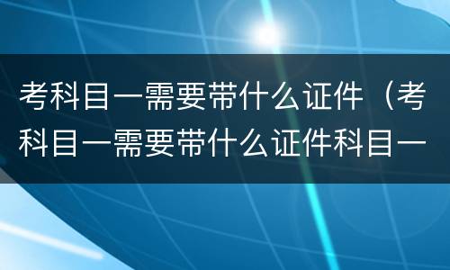 考科目一需要带什么证件（考科目一需要带什么证件科目一考试第一场）
