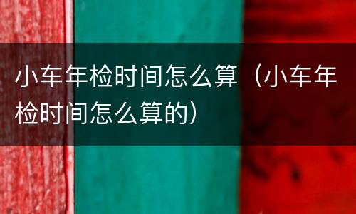 小车年检时间怎么算（小车年检时间怎么算的）