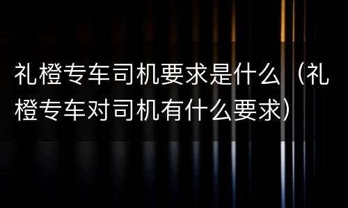 礼橙专车司机要求是什么（礼橙专车对司机有什么要求）