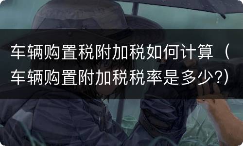 车辆购置税附加税如何计算（车辆购置附加税税率是多少?）