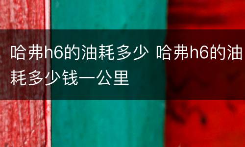 哈弗h6的油耗多少 哈弗h6的油耗多少钱一公里