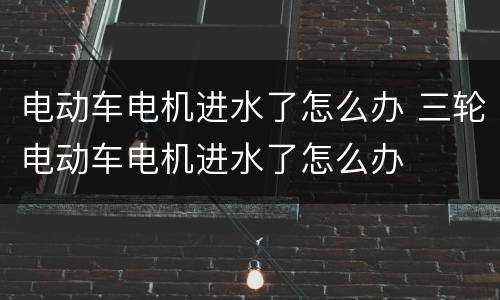 电动车电机进水了怎么办 三轮电动车电机进水了怎么办