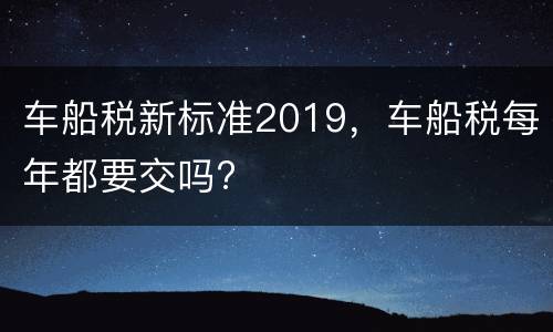 车船税新标准2019，车船税每年都要交吗?