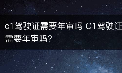 c1驾驶证需要年审吗 C1驾驶证需要年审吗?