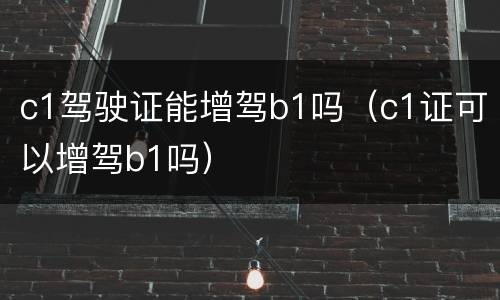 c1驾驶证能增驾b1吗（c1证可以增驾b1吗）