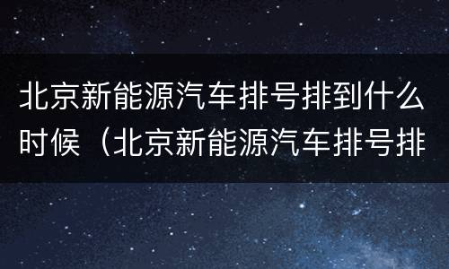 北京新能源汽车排号排到什么时候（北京新能源汽车排号排到什么时候,排号到哪了）