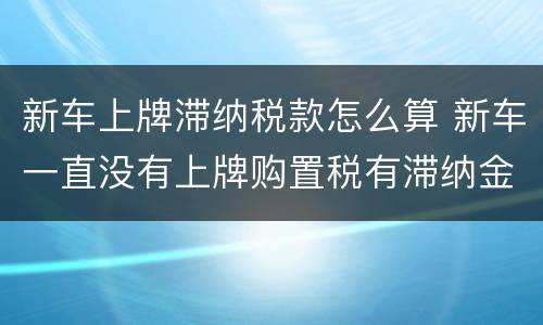 新车上牌滞纳税款怎么算 新车一直没有上牌购置税有滞纳金吗?