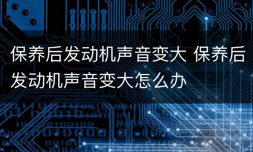 保养后发动机声音变大 保养后发动机声音变大怎么办
