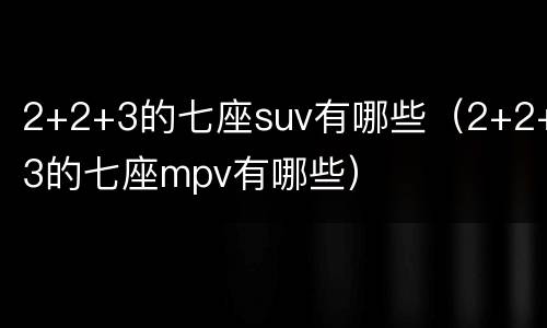 2+2+3的七座suv有哪些（2+2+3的七座mpv有哪些）
