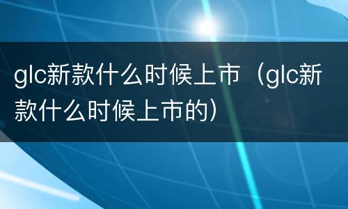 glc新款什么时候上市（glc新款什么时候上市的）