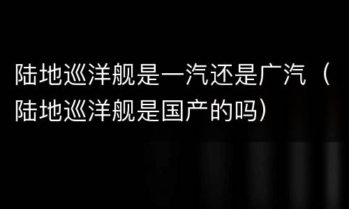 陆地巡洋舰是一汽还是广汽（陆地巡洋舰是国产的吗）