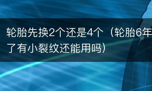 轮胎先换2个还是4个（轮胎6年了有小裂纹还能用吗）