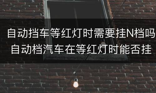 自动挡车等红灯时需要挂N档吗 自动档汽车在等红灯时能否挂N档