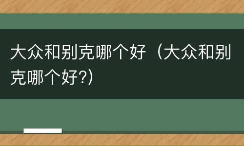 大众和别克哪个好（大众和别克哪个好?）