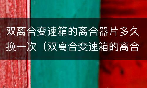 双离合变速箱的离合器片多久换一次（双离合变速箱的离合器片多久换一次比较好）