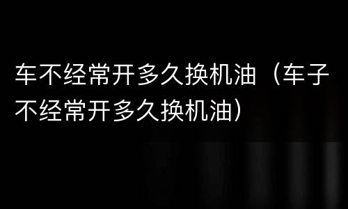 车不经常开多久换机油（车子不经常开多久换机油）