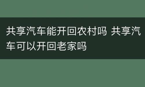共享汽车能开回农村吗 共享汽车可以开回老家吗