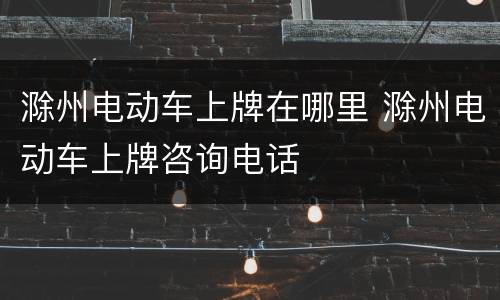 滁州电动车上牌在哪里 滁州电动车上牌咨询电话