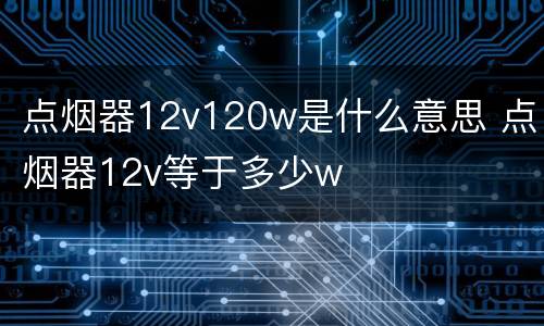 点烟器12v120w是什么意思 点烟器12v等于多少w