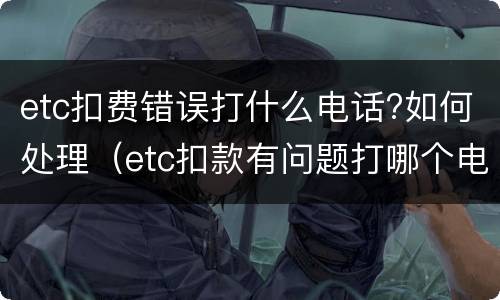 etc扣费错误打什么电话?如何处理（etc扣款有问题打哪个电话）