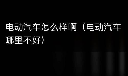 电动汽车怎么样啊（电动汽车哪里不好）