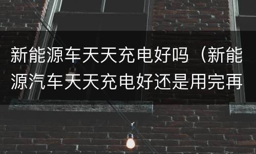 新能源车天天充电好吗（新能源汽车天天充电好还是用完再充好）
