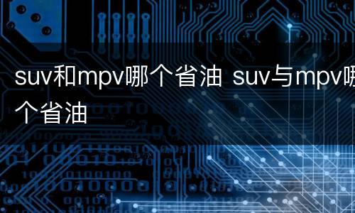 suv和mpv哪个省油 suv与mpv哪个省油