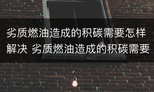 劣质燃油造成的积碳需要怎样解决 劣质燃油造成的积碳需要怎样解决才能清除
