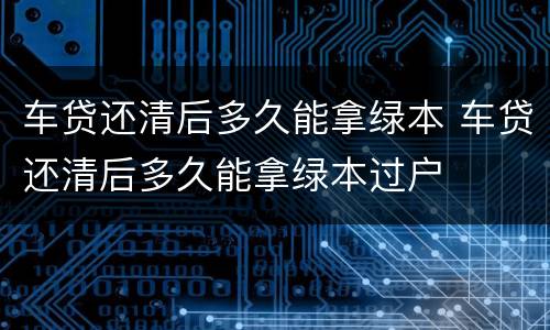 车贷还清后多久能拿绿本 车贷还清后多久能拿绿本过户
