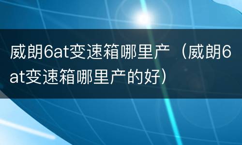 威朗6at变速箱哪里产（威朗6at变速箱哪里产的好）