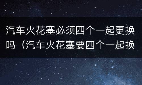 汽车火花塞必须四个一起更换吗（汽车火花塞要四个一起换吗）