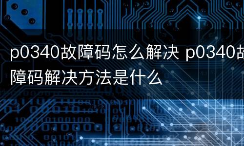 p0340故障码怎么解决 p0340故障码解决方法是什么