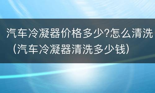 汽车冷凝器价格多少?怎么清洗（汽车冷凝器清洗多少钱）