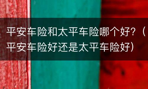 平安车险和太平车险哪个好?（平安车险好还是太平车险好）