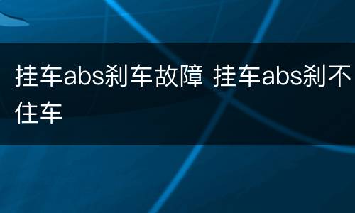 挂车abs刹车故障 挂车abs刹不住车