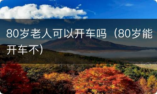 80岁老人可以开车吗（80岁能开车不）