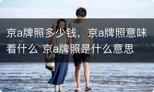 京a牌照多少钱，京a牌照意味着什么 京a牌照是什么意思
