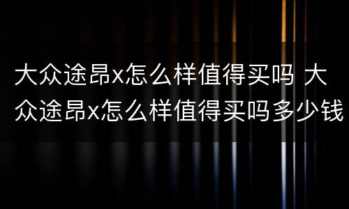 大众途昂x怎么样值得买吗 大众途昂x怎么样值得买吗多少钱