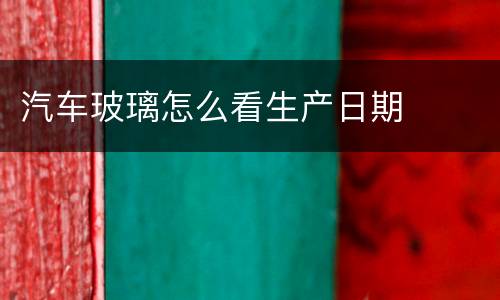 汽车玻璃怎么看生产日期