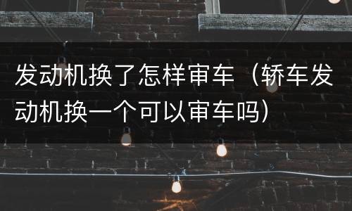 发动机换了怎样审车（轿车发动机换一个可以审车吗）