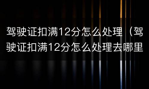 驾驶证扣满12分怎么处理（驾驶证扣满12分怎么处理去哪里培训）